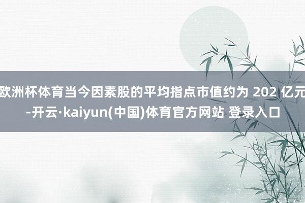 欧洲杯体育当今因素股的平均指点市值约为 202 亿元-开云·kaiyun(中国)体育官方网站 登录入口