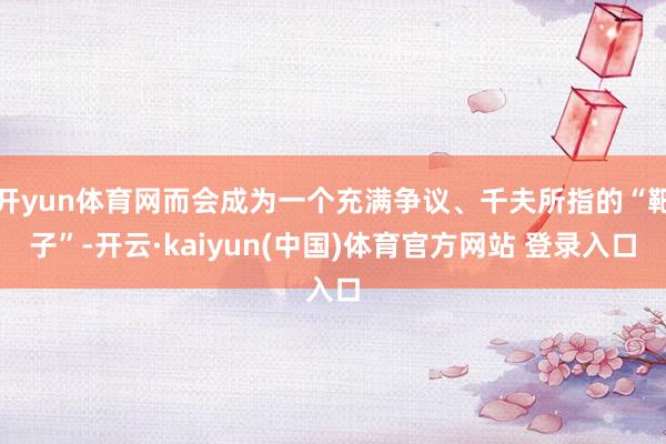 开yun体育网而会成为一个充满争议、千夫所指的“靶子”-开云·kaiyun(中国)体育官方网站 登录入口