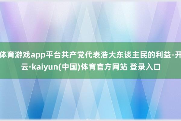 体育游戏app平台共产党代表浩大东谈主民的利益-开云·kaiyun(中国)体育官方网站 登录入口