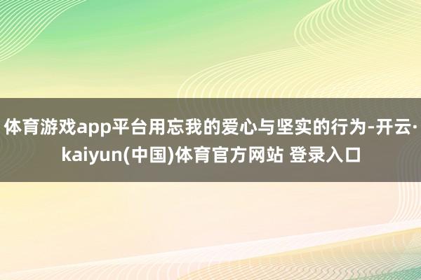 体育游戏app平台用忘我的爱心与坚实的行为-开云·kaiyun(中国)体育官方网站 登录入口
