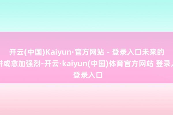 开云(中国)Kaiyun·官方网站 - 登录入口未来的比拼或愈加强烈-开云·kaiyun(中国)体育官方网站 登录入口