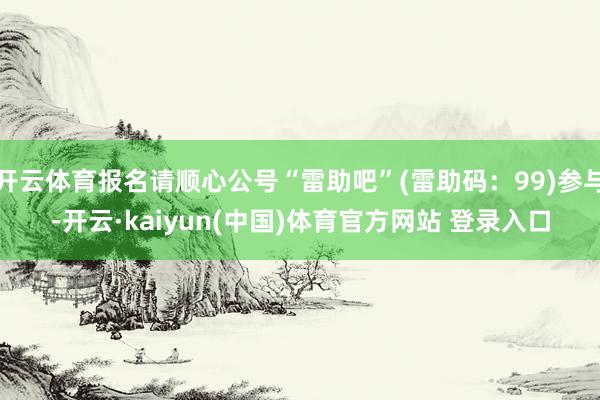 开云体育报名请顺心公号“雷助吧”(雷助码:99)参与-开云·kaiyun(中国)体育官方网站 登录入口
