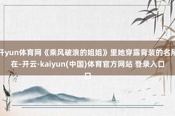 开yun体育网《乘风破浪的姐姐》里她穿露背装的名所在-开云·kaiyun(中国)体育官方网站 登录入口