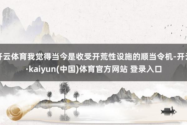 开云体育我觉得当今是收受开荒性设施的顺当令机-开云·kaiyun(中国)体育官方网站 登录入口
