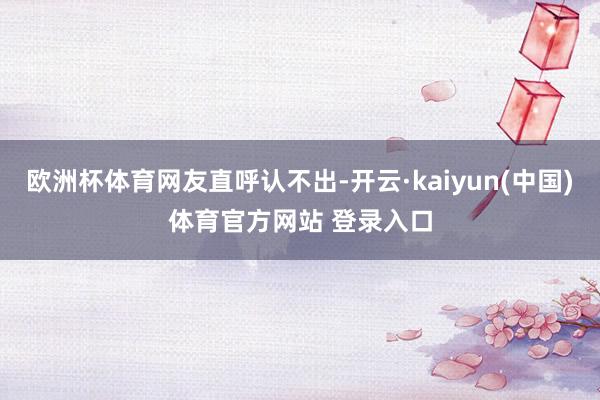 欧洲杯体育网友直呼认不出-开云·kaiyun(中国)体育官方网站 登录入口