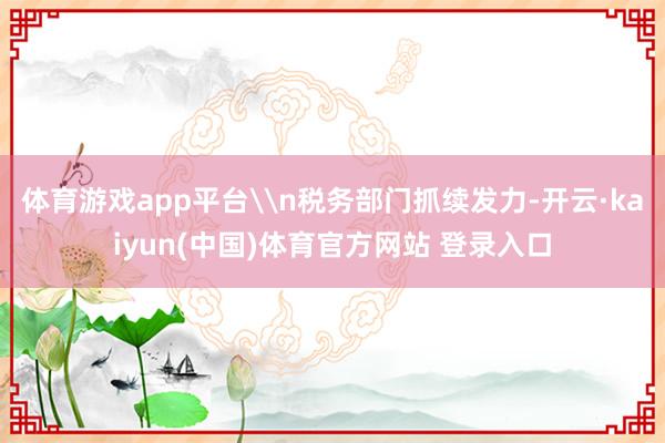 体育游戏app平台\n税务部门抓续发力-开云·kaiyun(中国)体育官方网站 登录入口