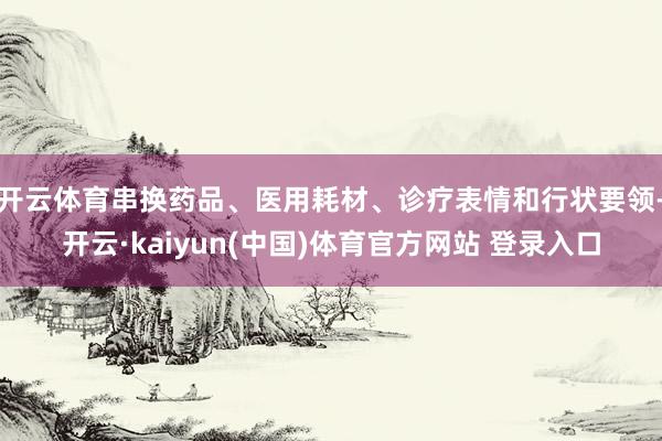 开云体育串换药品、医用耗材、诊疗表情和行状要领-开云·kaiyun(中国)体育官方网站 登录入口