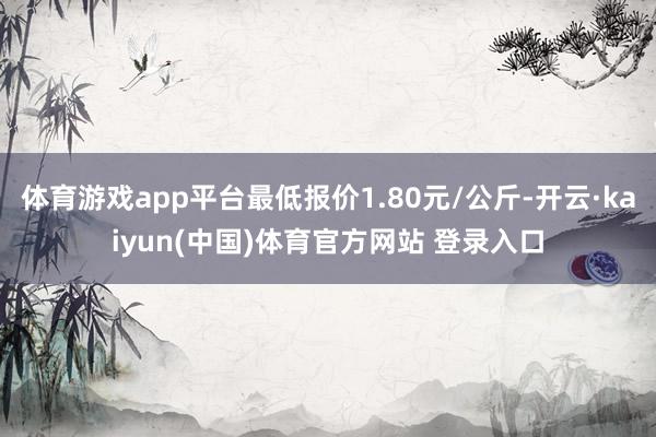 体育游戏app平台最低报价1.80元/公斤-开云·kaiyun(中国)体育官方网站 登录入口