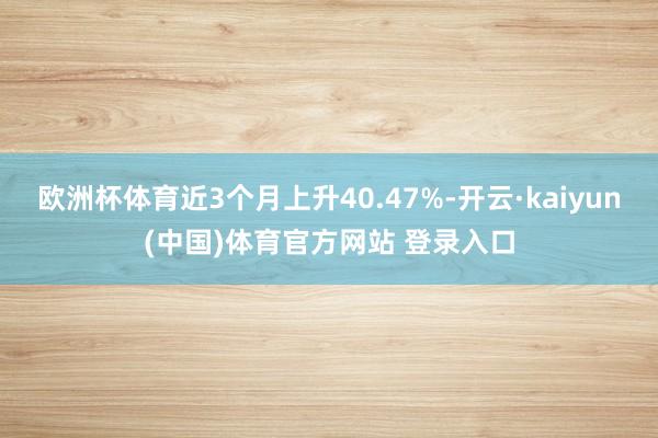 欧洲杯体育近3个月上升40.47%-开云·kaiyun(中国)体育官方网站 登录入口