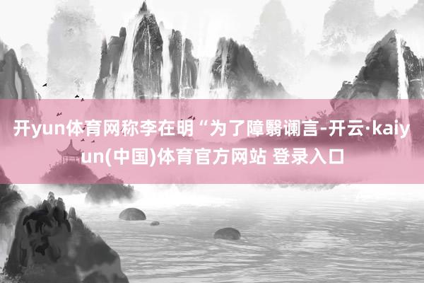 开yun体育网称李在明“为了障翳谰言-开云·kaiyun(中国)体育官方网站 登录入口