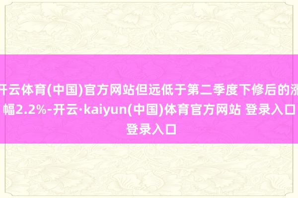 开云体育(中国)官方网站但远低于第二季度下修后的涨幅2.2%-开云·kaiyun(中国)体育官方网站 登录入口