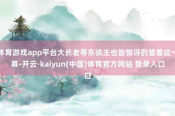 体育游戏app平台大长老等东谈主也皆惊讶的望着这一幕-开云·kaiyun(中国)体育官方网站 登录入口