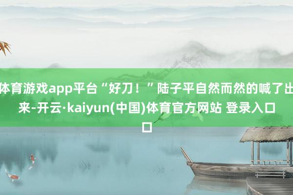 体育游戏app平台“好刀!”陆子平自然而然的喊了出来-开云·kaiyun(中国)体育官方网站 登录入口