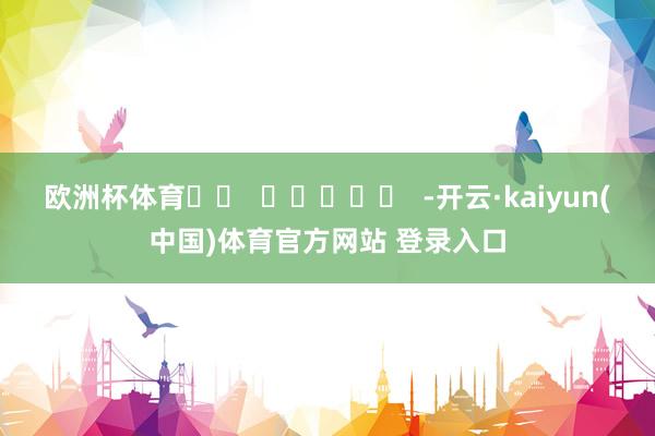 欧洲杯体育		  					  -开云·kaiyun(中国)体育官方网站 登录入口