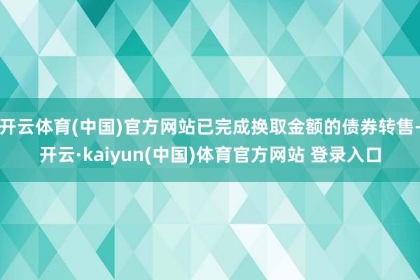 开云体育(中国)官方网站已完成换取金额的债券转售-开云·kaiyun(中国)体育官方网站 登录入口